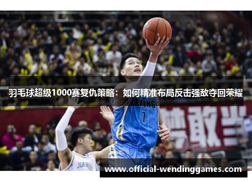 羽毛球超级1000赛复仇策略：如何精准布局反击强敌夺回荣耀