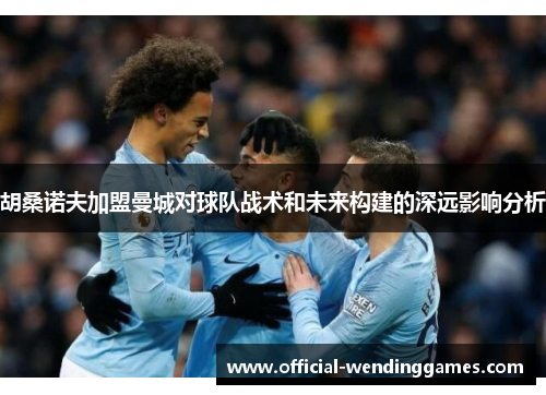 胡桑诺夫加盟曼城对球队战术和未来构建的深远影响分析