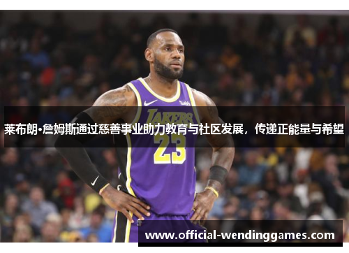 莱布朗·詹姆斯通过慈善事业助力教育与社区发展，传递正能量与希望