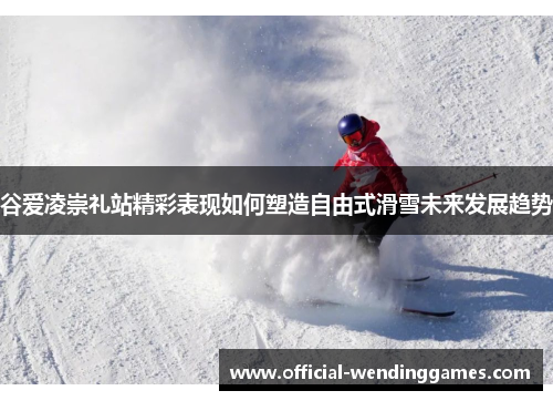 谷爱凌崇礼站精彩表现如何塑造自由式滑雪未来发展趋势