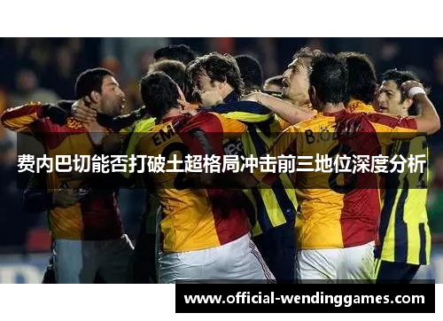 费内巴切能否打破土超格局冲击前三地位深度分析