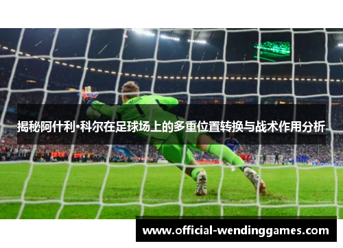 揭秘阿什利·科尔在足球场上的多重位置转换与战术作用分析