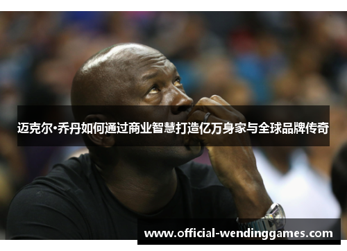 迈克尔·乔丹如何通过商业智慧打造亿万身家与全球品牌传奇