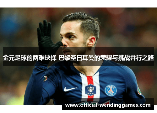 金元足球的两难抉择 巴黎圣日耳曼的荣耀与挑战并行之路