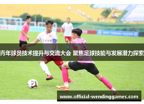 青年球员技术提升与交流大会 聚焦足球技能与发展潜力探索