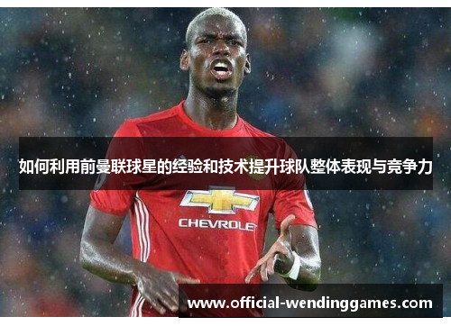 如何利用前曼联球星的经验和技术提升球队整体表现与竞争力