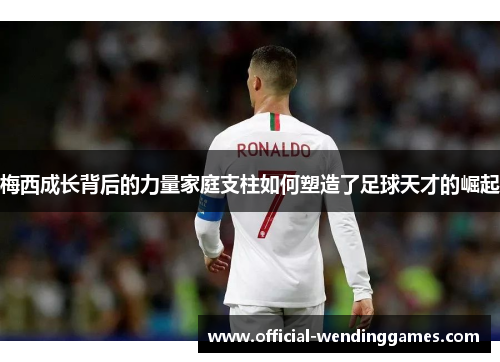 梅西成长背后的力量家庭支柱如何塑造了足球天才的崛起