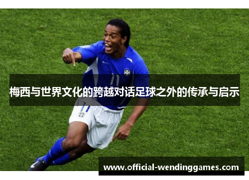 梅西与世界文化的跨越对话足球之外的传承与启示